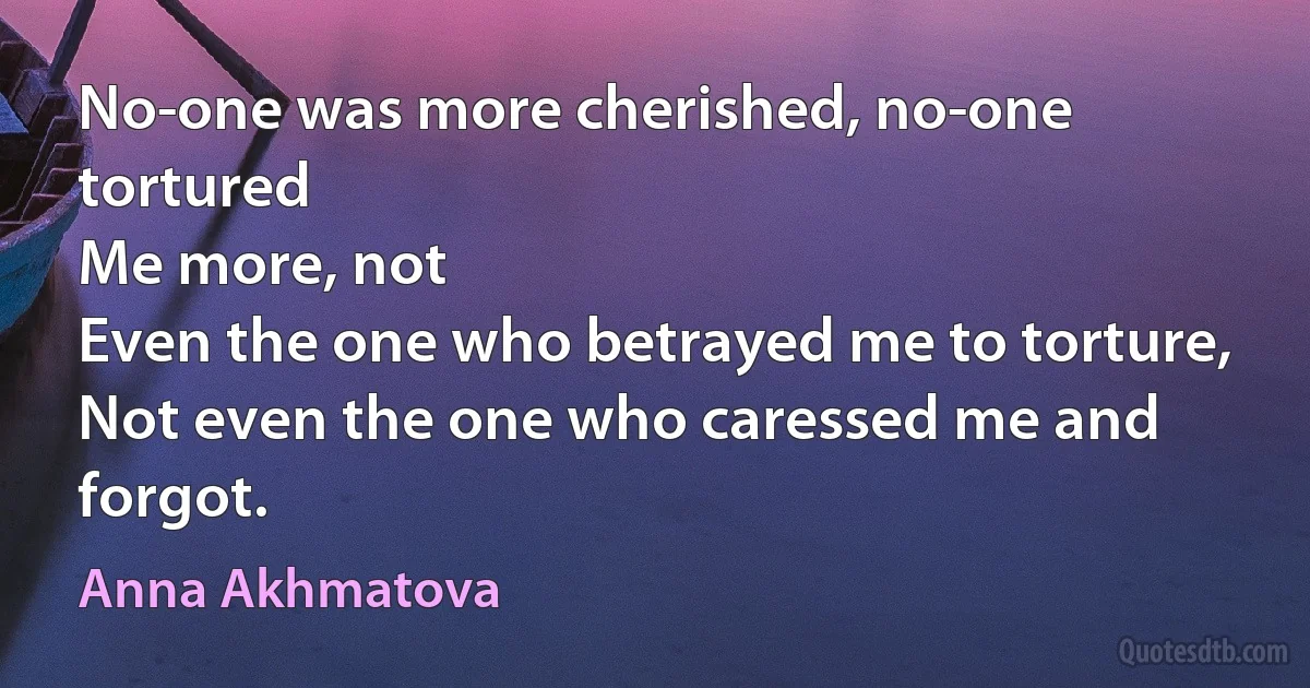 No-one was more cherished, no-one tortured
Me more, not
Even the one who betrayed me to torture,
Not even the one who caressed me and forgot. (Anna Akhmatova)