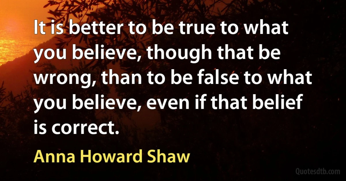 It is better to be true to what you believe, though that be wrong, than to be false to what you believe, even if that belief is correct. (Anna Howard Shaw)