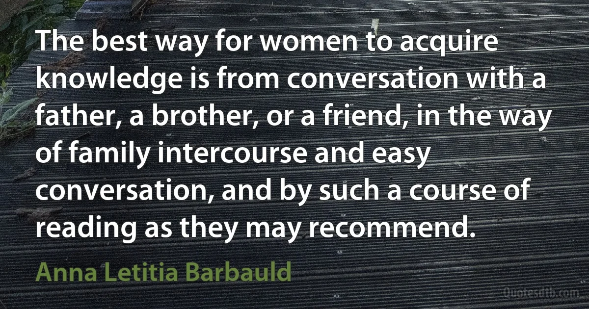 The best way for women to acquire knowledge is from conversation with a father, a brother, or a friend, in the way of family intercourse and easy conversation, and by such a course of reading as they may recommend. (Anna Letitia Barbauld)