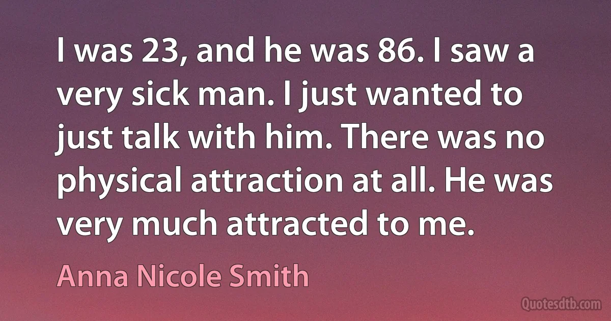 I was 23, and he was 86. I saw a very sick man. I just wanted to just talk with him. There was no physical attraction at all. He was very much attracted to me. (Anna Nicole Smith)