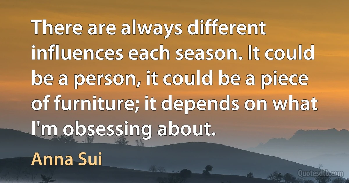 There are always different influences each season. It could be a person, it could be a piece of furniture; it depends on what I'm obsessing about. (Anna Sui)