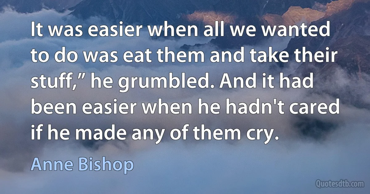 It was easier when all we wanted to do was eat them and take their stuff,” he grumbled. And it had been easier when he hadn't cared if he made any of them cry. (Anne Bishop)