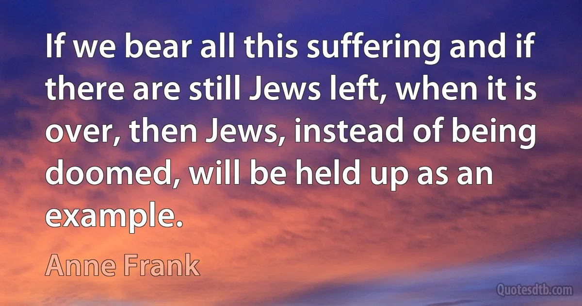 If we bear all this suffering and if there are still Jews left, when it is over, then Jews, instead of being doomed, will be held up as an example. (Anne Frank)