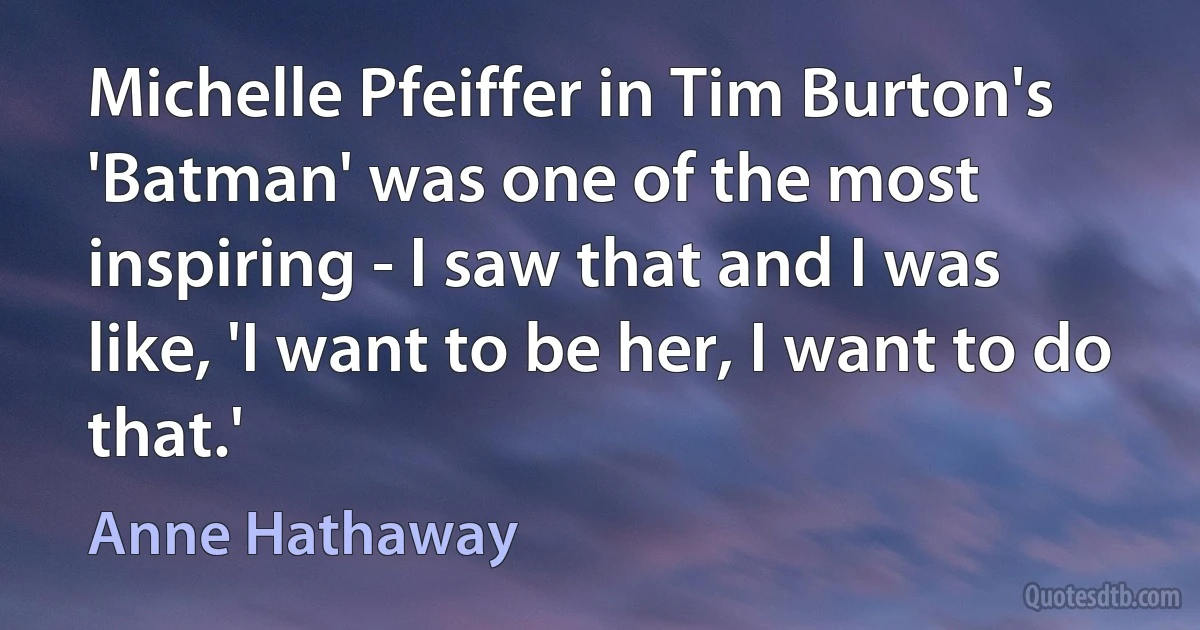 Michelle Pfeiffer in Tim Burton's 'Batman' was one of the most inspiring - I saw that and I was like, 'I want to be her, I want to do that.' (Anne Hathaway)