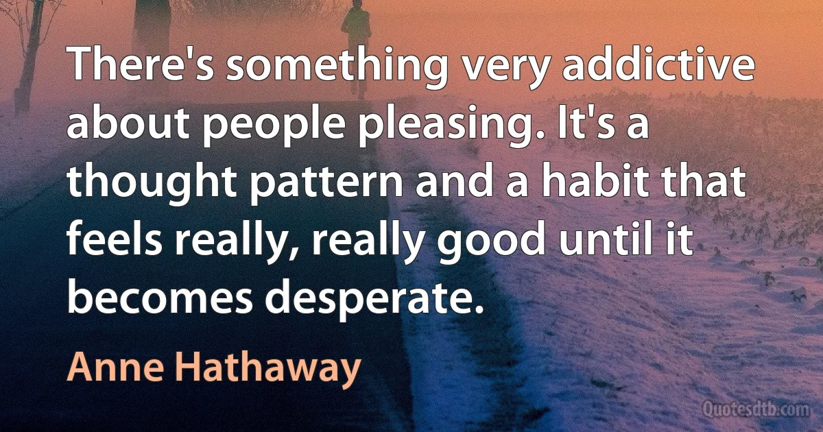 There's something very addictive about people pleasing. It's a thought pattern and a habit that feels really, really good until it becomes desperate. (Anne Hathaway)