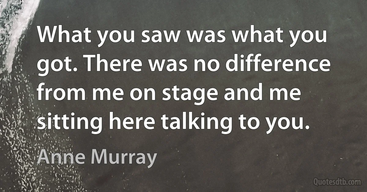 What you saw was what you got. There was no difference from me on stage and me sitting here talking to you. (Anne Murray)