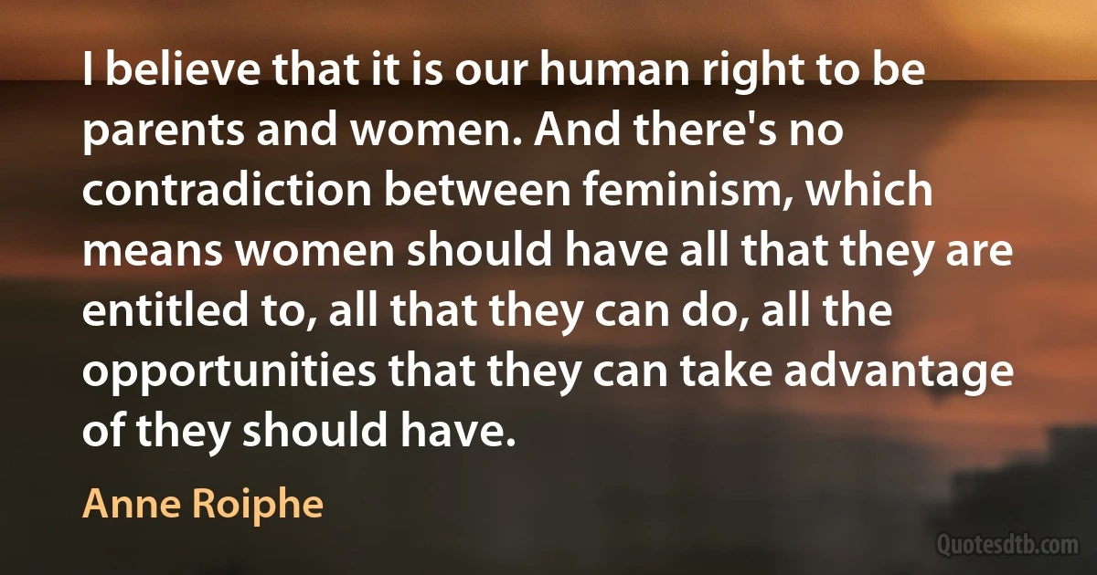 I believe that it is our human right to be parents and women. And there's no contradiction between feminism, which means women should have all that they are entitled to, all that they can do, all the opportunities that they can take advantage of they should have. (Anne Roiphe)