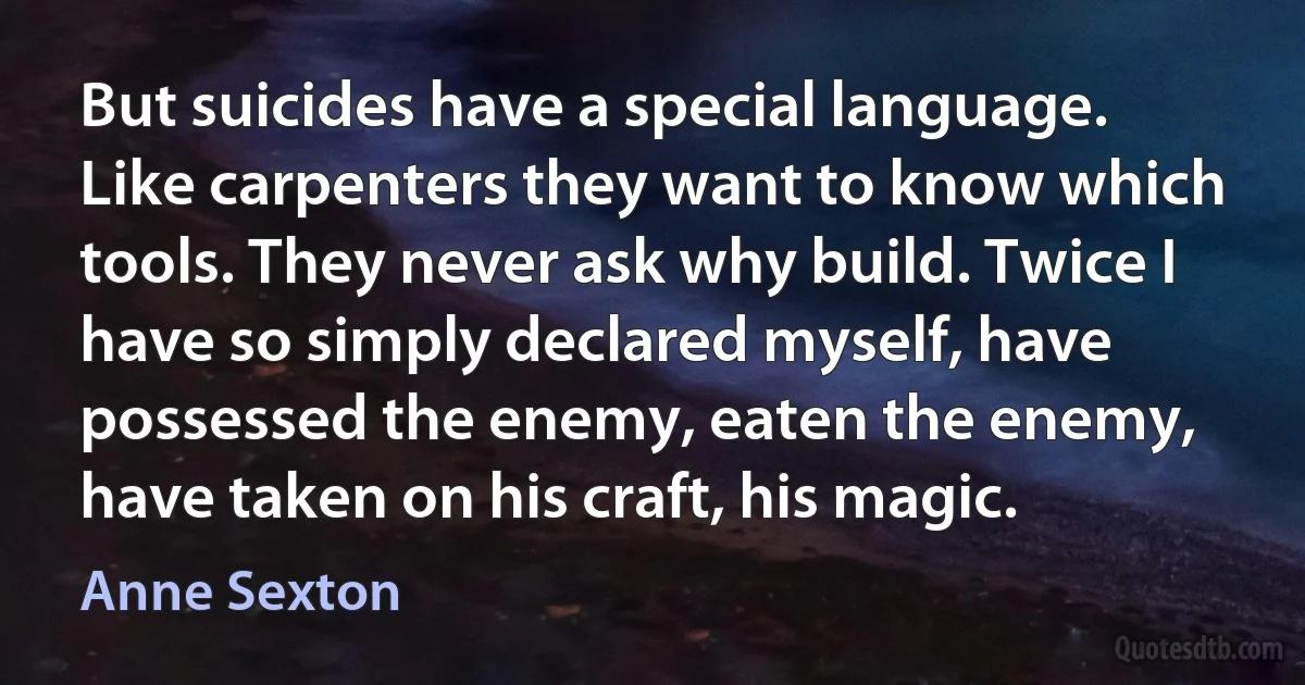 But suicides have a special language. Like carpenters they want to know which tools. They never ask why build. Twice I have so simply declared myself, have possessed the enemy, eaten the enemy, have taken on his craft, his magic. (Anne Sexton)