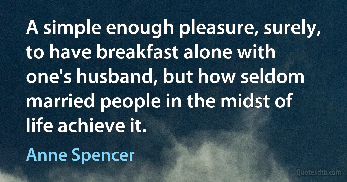 A simple enough pleasure, surely, to have breakfast alone with one's husband, but how seldom married people in the midst of life achieve it. (Anne Spencer)