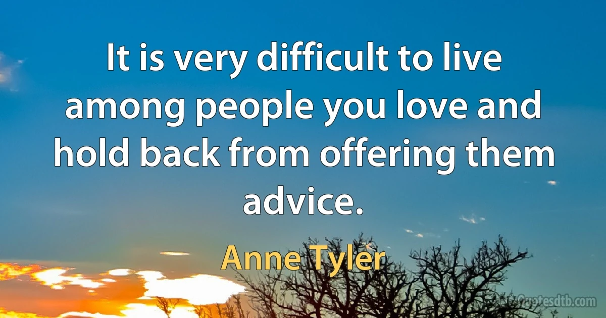 It is very difficult to live among people you love and hold back from offering them advice. (Anne Tyler)