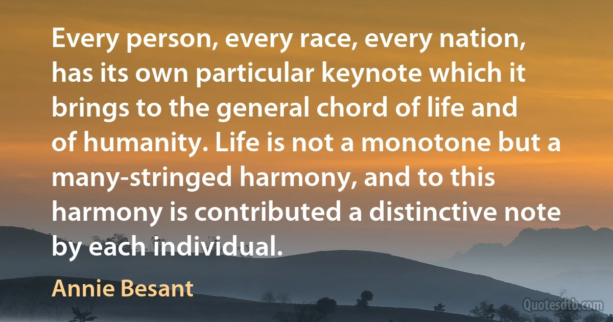 Every person, every race, every nation, has its own particular keynote which it brings to the general chord of life and of humanity. Life is not a monotone but a many-stringed harmony, and to this harmony is contributed a distinctive note by each individual. (Annie Besant)