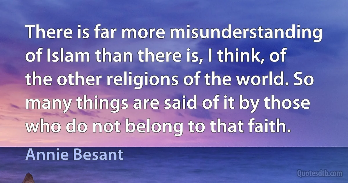 There is far more misunderstanding of Islam than there is, I think, of the other religions of the world. So many things are said of it by those who do not belong to that faith. (Annie Besant)