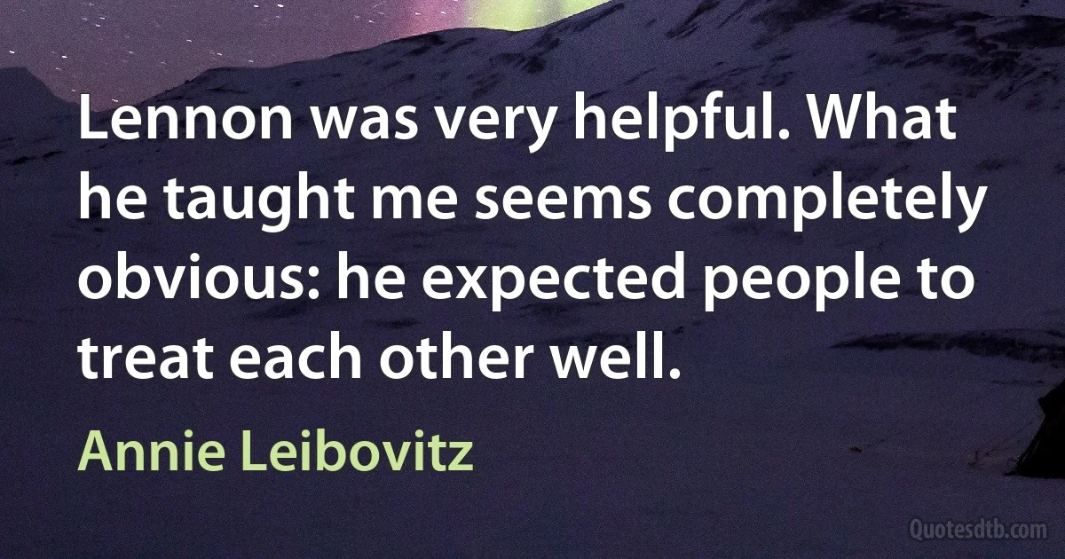 Lennon was very helpful. What he taught me seems completely obvious: he expected people to treat each other well. (Annie Leibovitz)