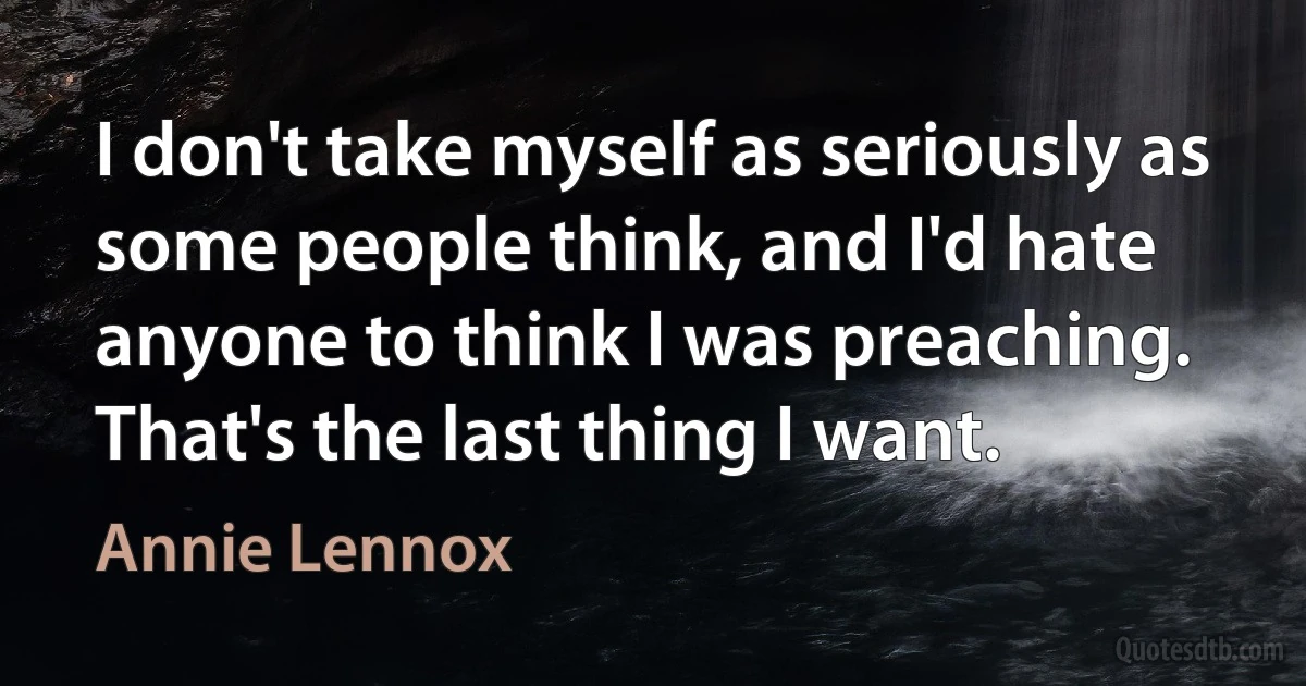 I don't take myself as seriously as some people think, and I'd hate anyone to think I was preaching. That's the last thing I want. (Annie Lennox)