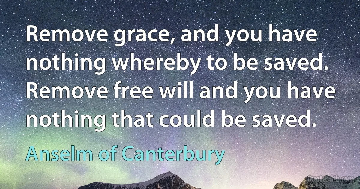 Remove grace, and you have nothing whereby to be saved. Remove free will and you have nothing that could be saved. (Anselm of Canterbury)