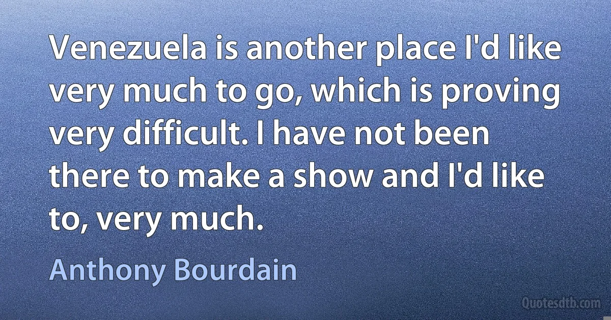 Venezuela is another place I'd like very much to go, which is proving very difficult. I have not been there to make a show and I'd like to, very much. (Anthony Bourdain)