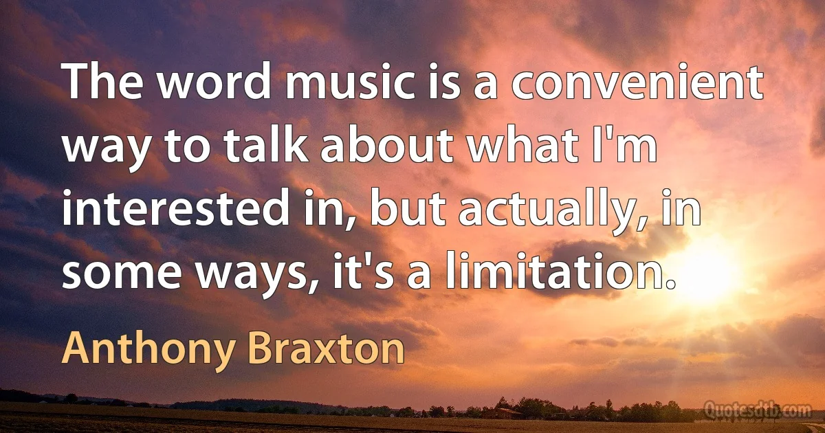 The word music is a convenient way to talk about what I'm interested in, but actually, in some ways, it's a limitation. (Anthony Braxton)