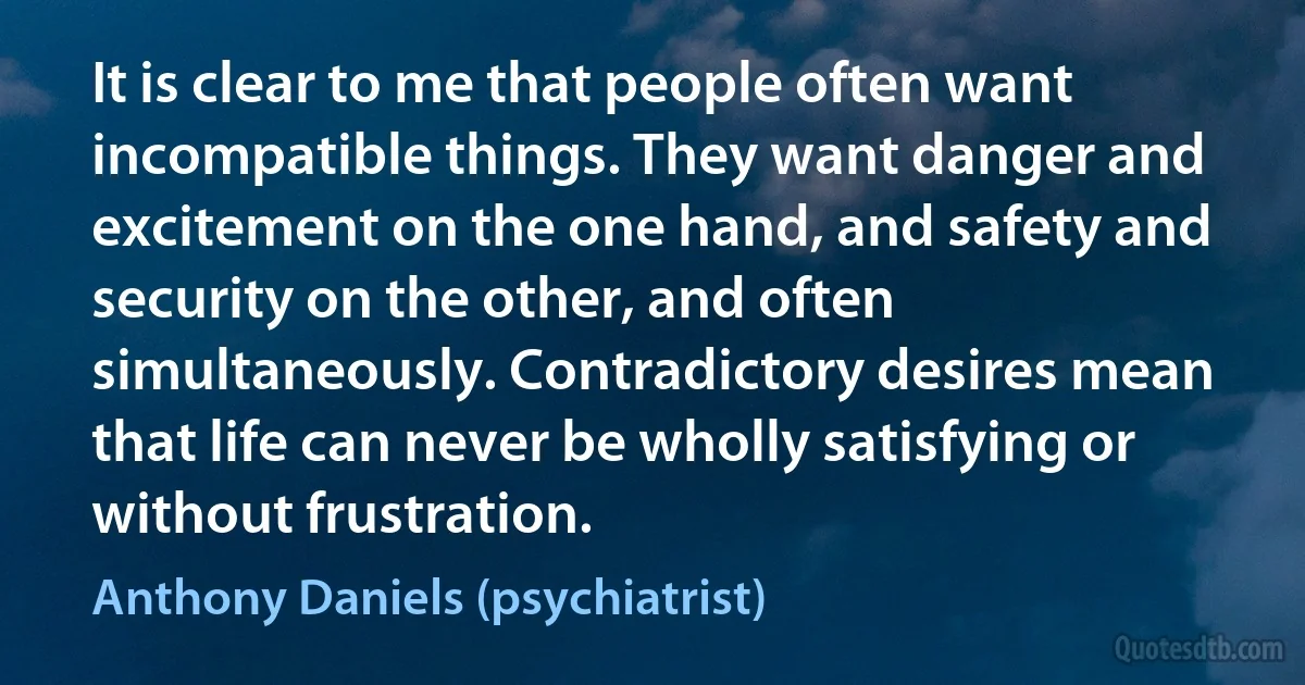 It is clear to me that people often want incompatible things. They want danger and excitement on the one hand, and safety and security on the other, and often simultaneously. Contradictory desires mean that life can never be wholly satisfying or without frustration. (Anthony Daniels (psychiatrist))