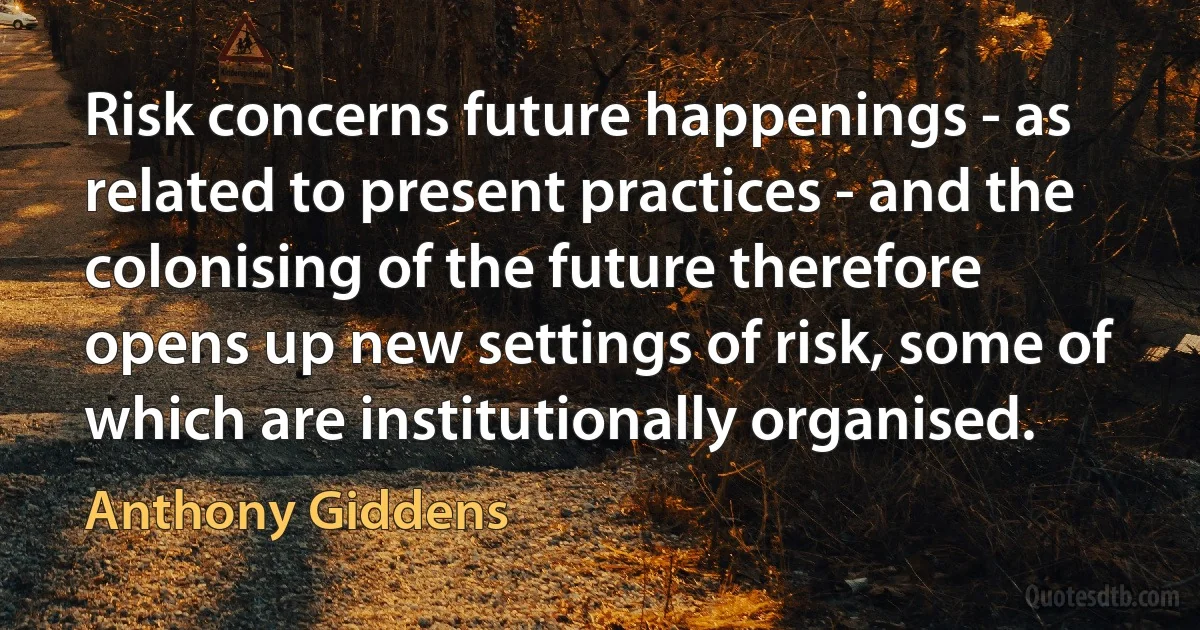 Risk concerns future happenings - as related to present practices - and the colonising of the future therefore opens up new settings of risk, some of which are institutionally organised. (Anthony Giddens)