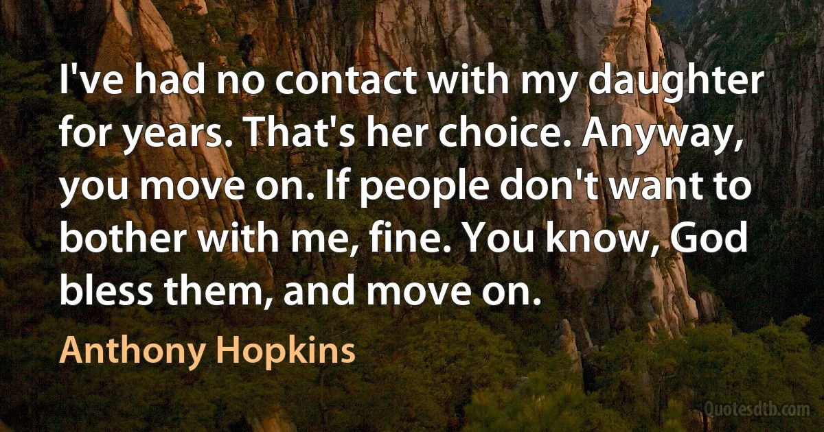 I've had no contact with my daughter for years. That's her choice. Anyway, you move on. If people don't want to bother with me, fine. You know, God bless them, and move on. (Anthony Hopkins)