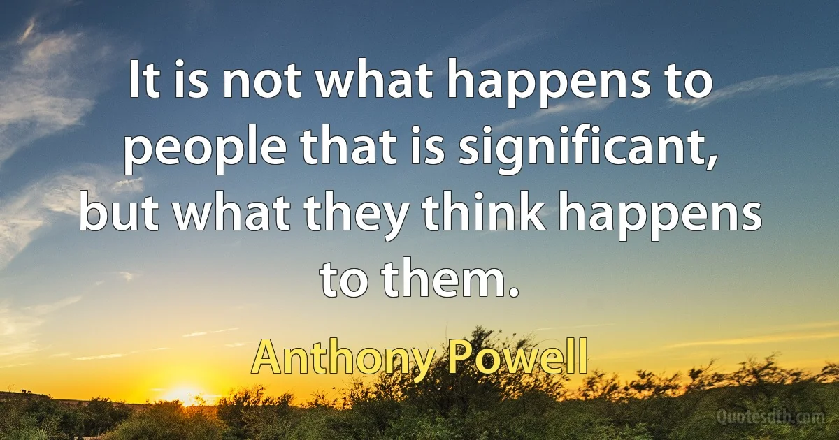 It is not what happens to people that is significant, but what they think happens to them. (Anthony Powell)