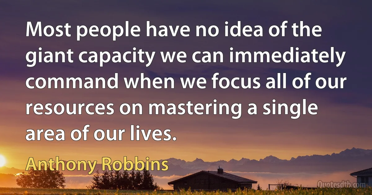 Most people have no idea of the giant capacity we can immediately command when we focus all of our resources on mastering a single area of our lives. (Anthony Robbins)