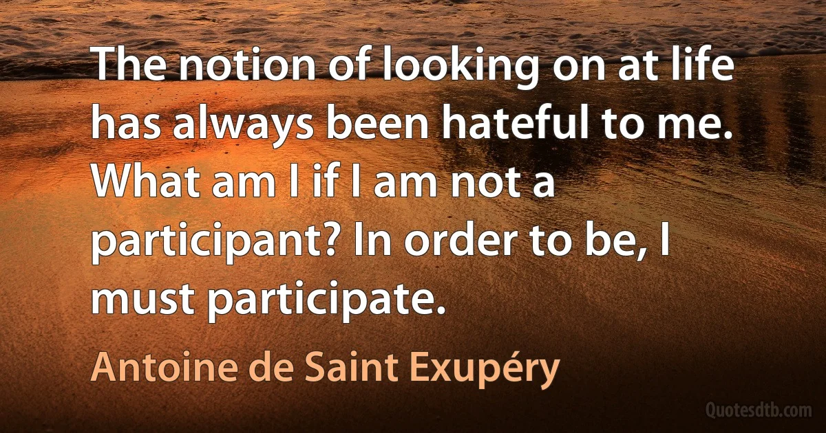 The notion of looking on at life has always been hateful to me. What am I if I am not a participant? In order to be, I must participate. (Antoine de Saint Exupéry)