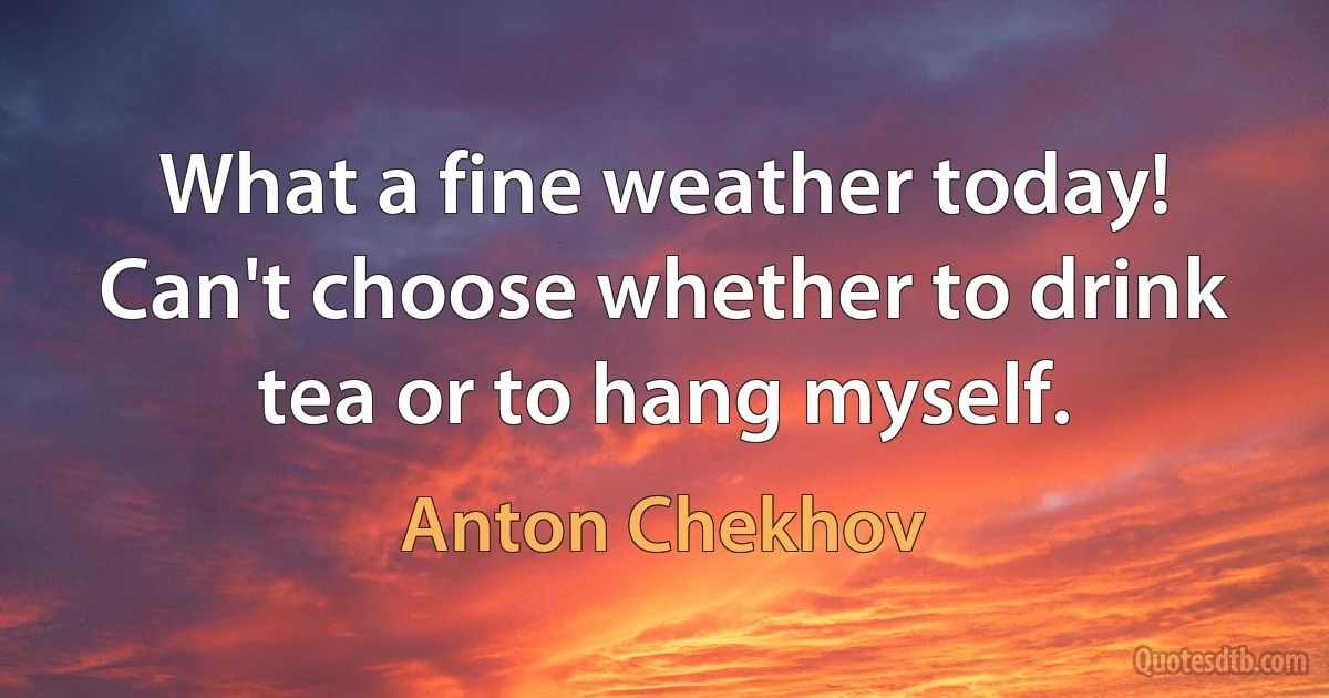 What a fine weather today! Can't choose whether to drink tea or to hang myself. (Anton Chekhov)