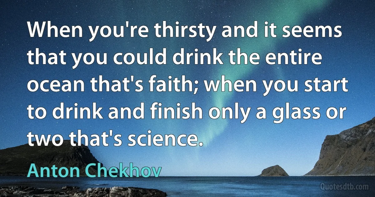 When you're thirsty and it seems that you could drink the entire ocean that's faith; when you start to drink and finish only a glass or two that's science. (Anton Chekhov)