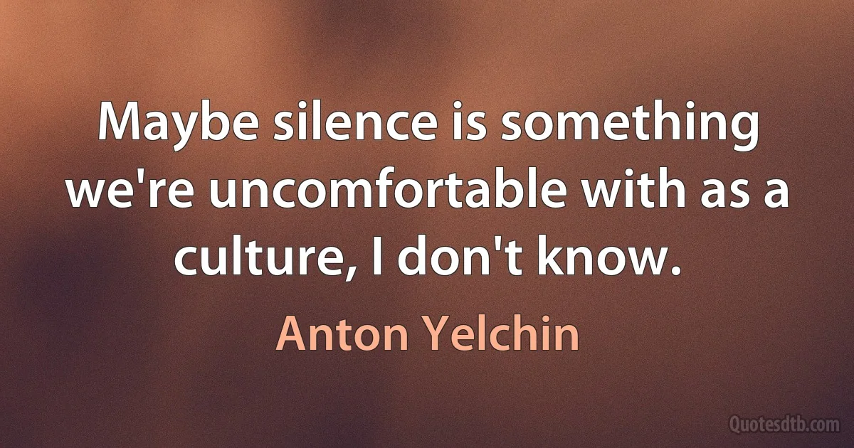 Maybe silence is something we're uncomfortable with as a culture, I don't know. (Anton Yelchin)