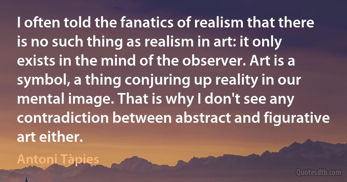 I often told the fanatics of realism that there is no such thing as realism in art: it only exists in the mind of the observer. Art is a symbol, a thing conjuring up reality in our mental image. That is why I don't see any contradiction between abstract and figurative art either. (Antoni Tàpies)