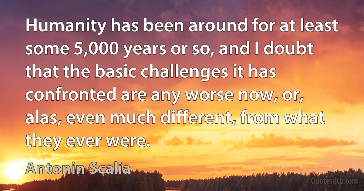 Humanity has been around for at least some 5,000 years or so, and I doubt that the basic challenges it has confronted are any worse now, or, alas, even much different, from what they ever were. (Antonin Scalia)