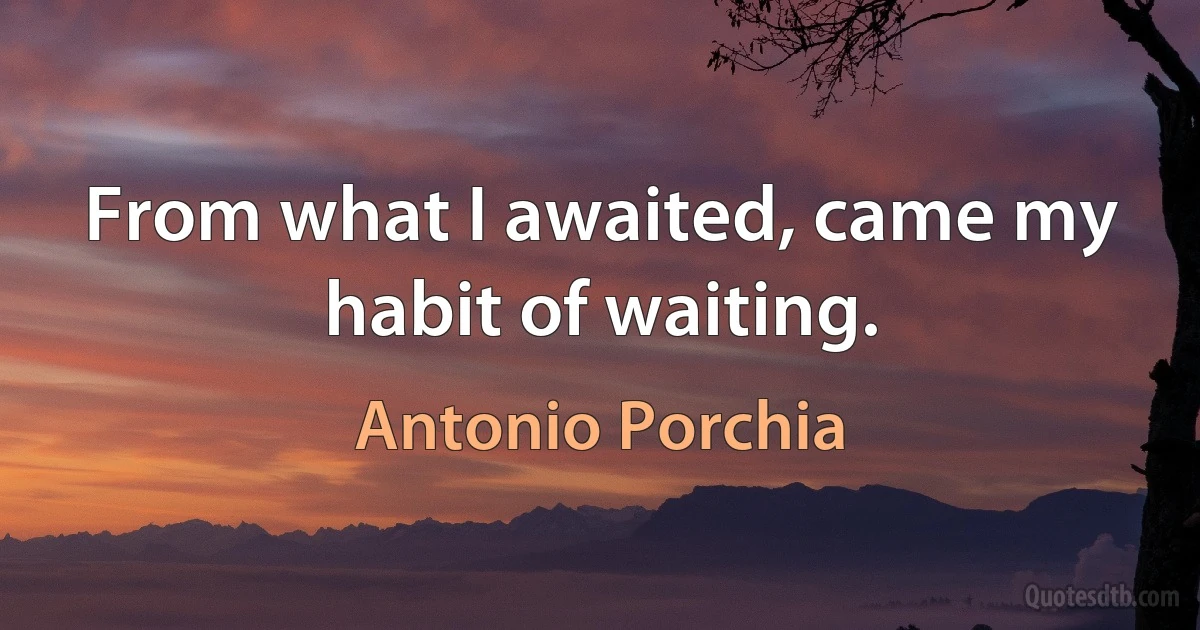 From what I awaited, came my habit of waiting. (Antonio Porchia)