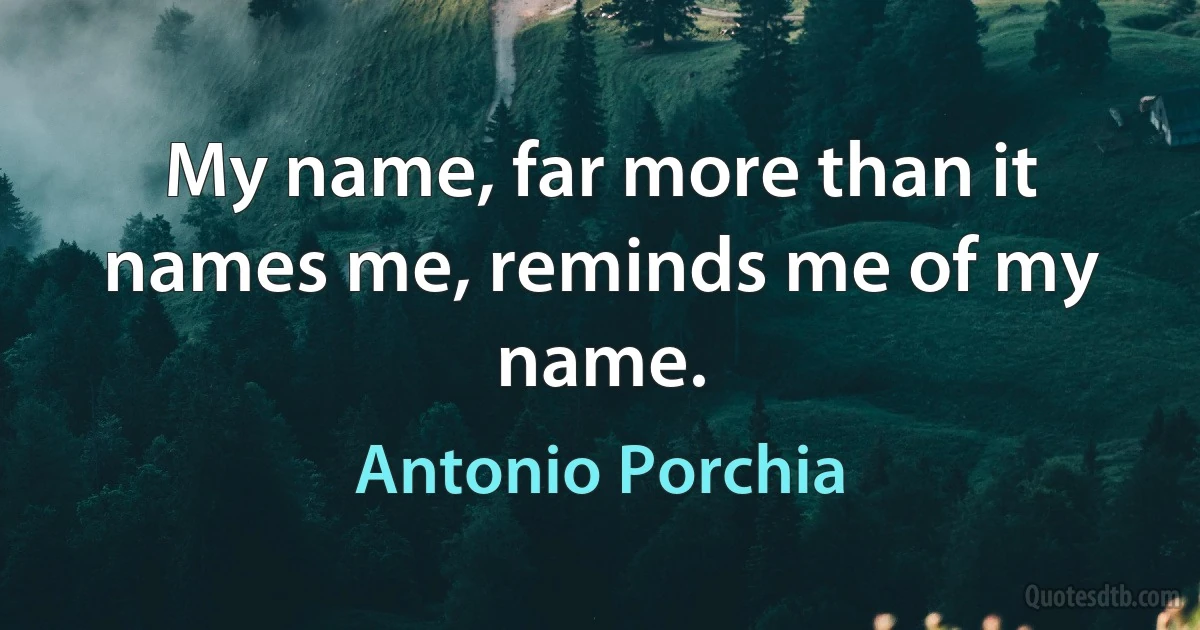 My name, far more than it names me, reminds me of my name. (Antonio Porchia)