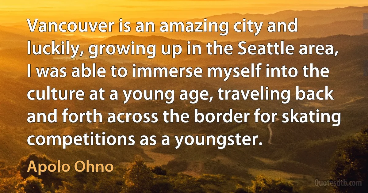 Vancouver is an amazing city and luckily, growing up in the Seattle area, I was able to immerse myself into the culture at a young age, traveling back and forth across the border for skating competitions as a youngster. (Apolo Ohno)