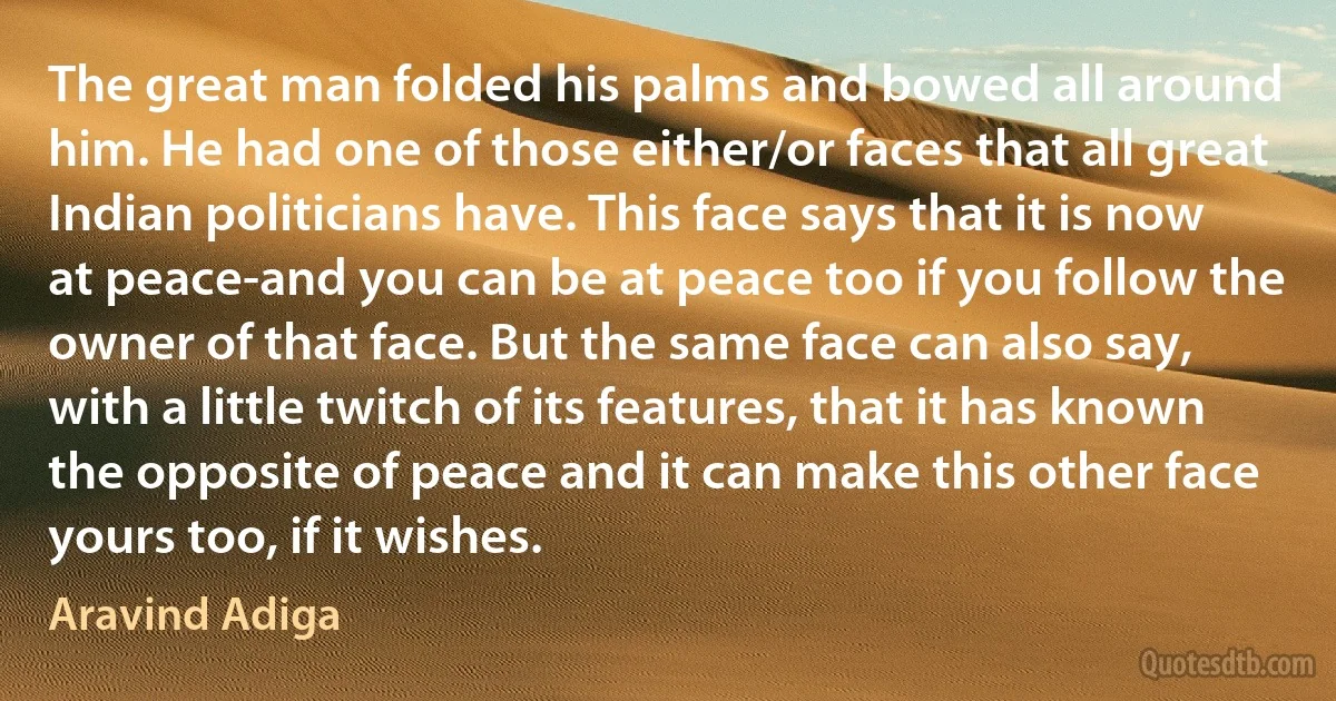 The great man folded his palms and bowed all around him. He had one of those either/or faces that all great Indian politicians have. This face says that it is now at peace-and you can be at peace too if you follow the owner of that face. But the same face can also say, with a little twitch of its features, that it has known the opposite of peace and it can make this other face yours too, if it wishes. (Aravind Adiga)