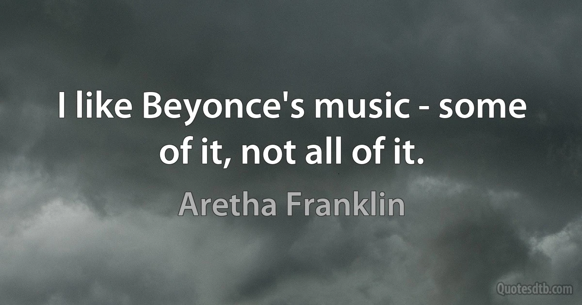 I like Beyonce's music - some of it, not all of it. (Aretha Franklin)