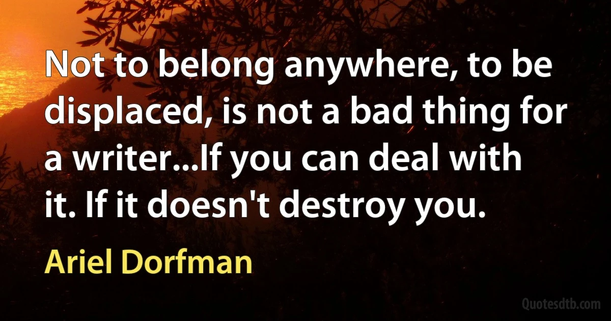 Not to belong anywhere, to be displaced, is not a bad thing for a writer...If you can deal with it. If it doesn't destroy you. (Ariel Dorfman)