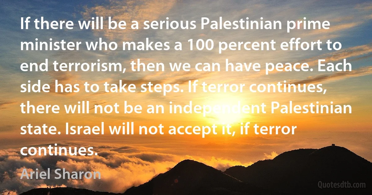 If there will be a serious Palestinian prime minister who makes a 100 percent effort to end terrorism, then we can have peace. Each side has to take steps. If terror continues, there will not be an independent Palestinian state. Israel will not accept it, if terror continues. (Ariel Sharon)