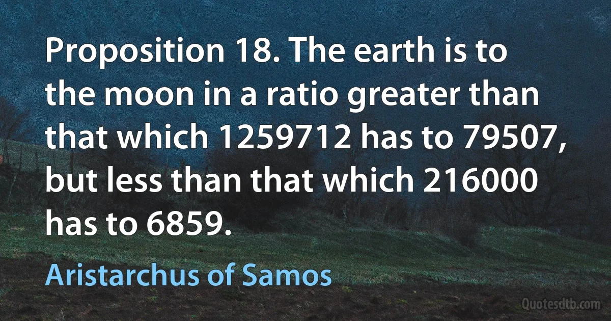 Proposition 18. The earth is to the moon in a ratio greater than that which 1259712 has to 79507, but less than that which 216000 has to 6859. (Aristarchus of Samos)