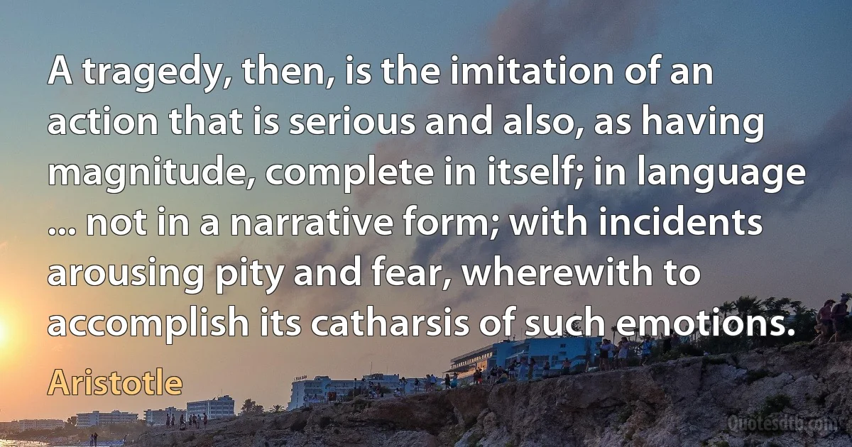 A tragedy, then, is the imitation of an action that is serious and also, as having magnitude, complete in itself; in language ... not in a narrative form; with incidents arousing pity and fear, wherewith to accomplish its catharsis of such emotions. (Aristotle)