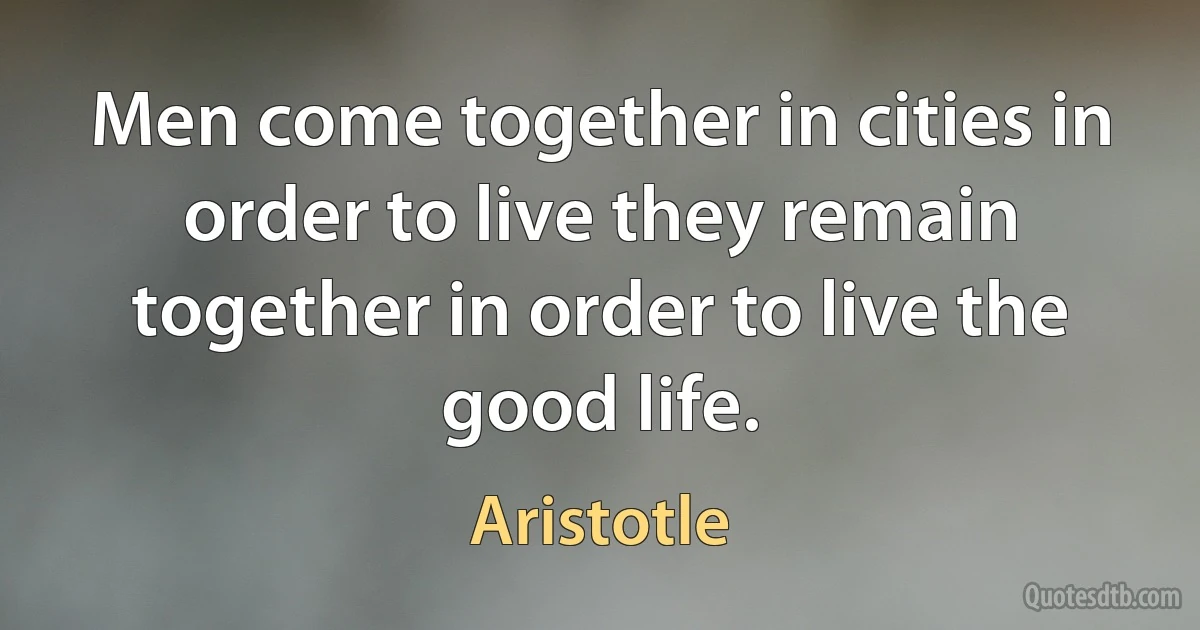 Men come together in cities in order to live they remain together in order to live the good life. (Aristotle)