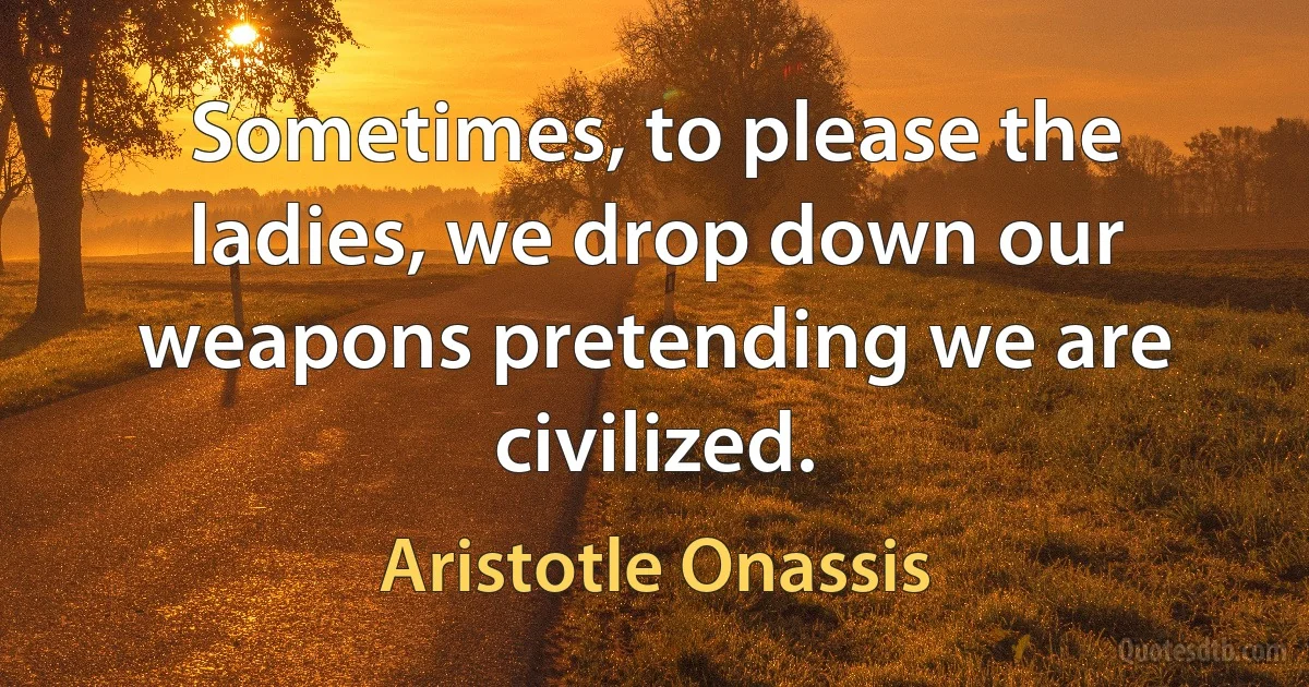 Sometimes, to please the ladies, we drop down our weapons pretending we are civilized. (Aristotle Onassis)