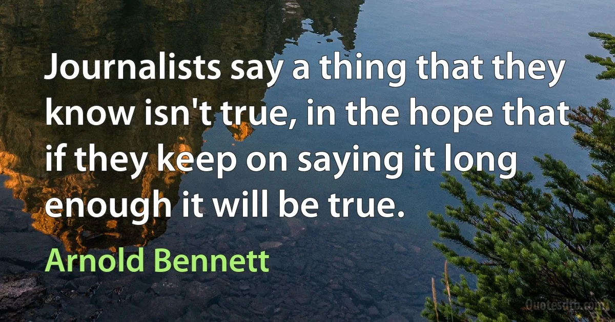 Journalists say a thing that they know isn't true, in the hope that if they keep on saying it long enough it will be true. (Arnold Bennett)