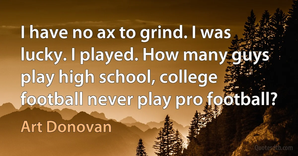 I have no ax to grind. I was lucky. I played. How many guys play high school, college football never play pro football? (Art Donovan)