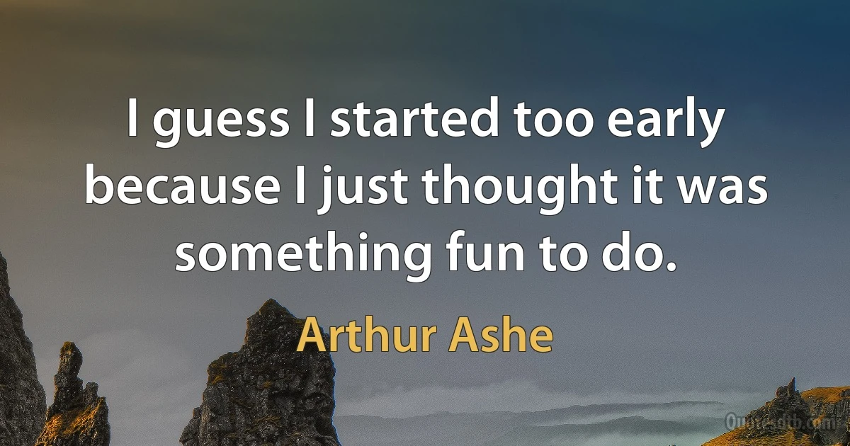 I guess I started too early because I just thought it was something fun to do. (Arthur Ashe)