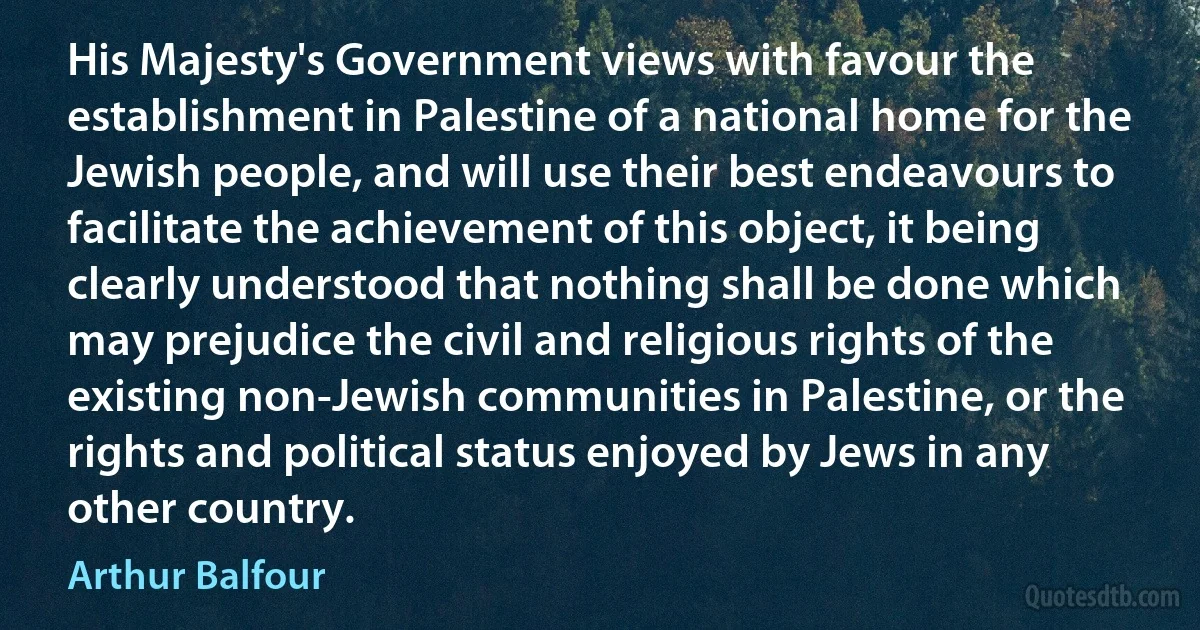 His Majesty's Government views with favour the establishment in Palestine of a national home for the Jewish people, and will use their best endeavours to facilitate the achievement of this object, it being clearly understood that nothing shall be done which may prejudice the civil and religious rights of the existing non-Jewish communities in Palestine, or the rights and political status enjoyed by Jews in any other country. (Arthur Balfour)