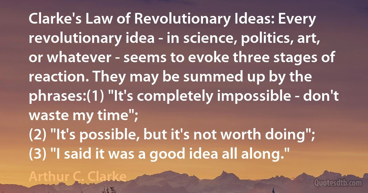 Clarke's Law of Revolutionary Ideas: Every revolutionary idea - in science, politics, art, or whatever - seems to evoke three stages of reaction. They may be summed up by the phrases:(1) "It's completely impossible - don't waste my time";
(2) "It's possible, but it's not worth doing";
(3) "I said it was a good idea all along." (Arthur C. Clarke)