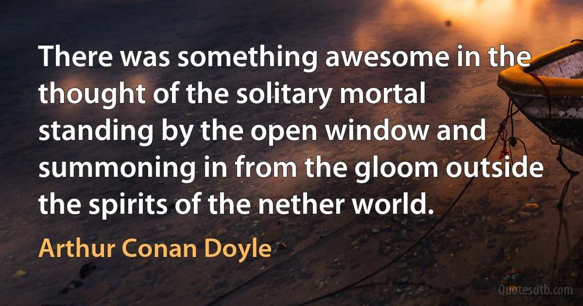 There was something awesome in the thought of the solitary mortal standing by the open window and summoning in from the gloom outside the spirits of the nether world. (Arthur Conan Doyle)