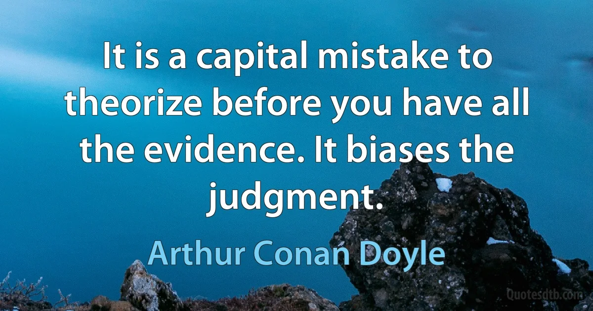 It is a capital mistake to theorize before you have all the evidence. It biases the judgment. (Arthur Conan Doyle)